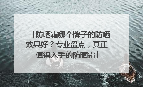 防晒霜哪个牌子的防晒效果好？专业盘点，真正值得入手的防晒霜