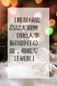 隆基绿能高层大调整：创始人李振国辞任总裁，彻底专注研发