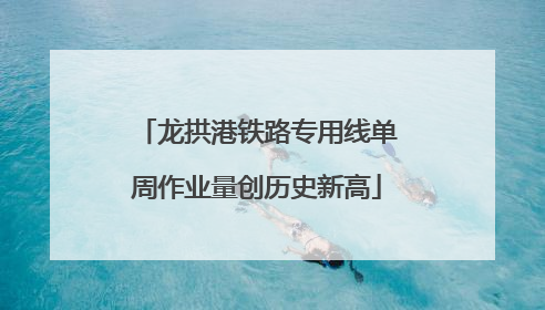 龙拱港铁路专用线单周作业量创历史新高