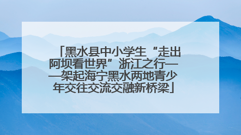 黑水县中小学生“走出阿坝看世界”浙江之行——架起海宁黑水两地青少年交往交流交融新桥梁