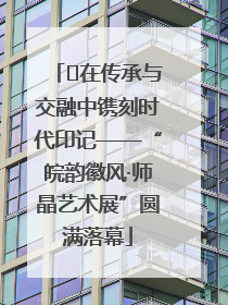 ﻿在传承与交融中镌刻时代印记——“皖韵徽风·师晶艺术展”圆满落幕