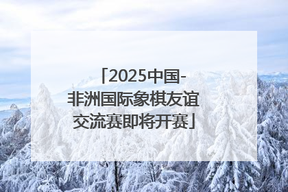 2025中国-非洲国际象棋友谊交流赛即将开赛