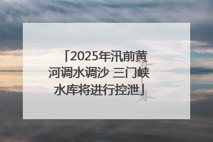 2025年汛前黄河调水调沙 三门峡水库将进行控泄