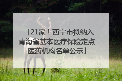 21家！西宁市拟纳入青海省基本医疗保险定点医药机构名单公示