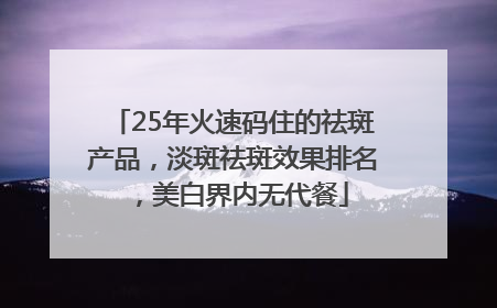 25年火速码住的祛斑产品，淡斑祛斑效果排名，美白界内无代餐