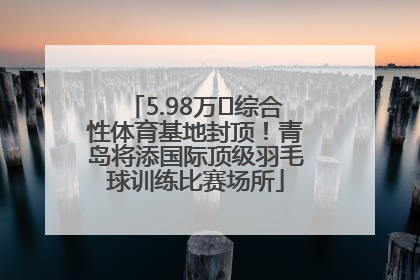 5.98万㎡综合性体育基地封顶！青岛将添国际顶级羽毛球训练比赛场所