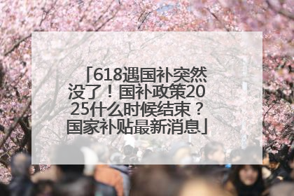 618遇国补突然没了！国补政策2025什么时候结束？国家补贴最新消息