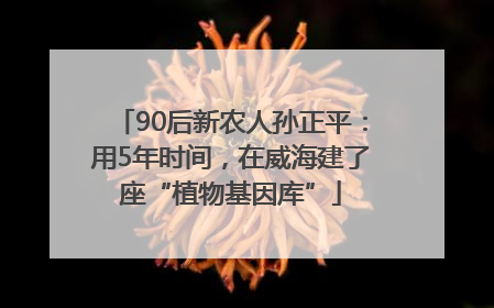 90后新农人孙正平：用5年时间，在威海建了座“植物基因库”